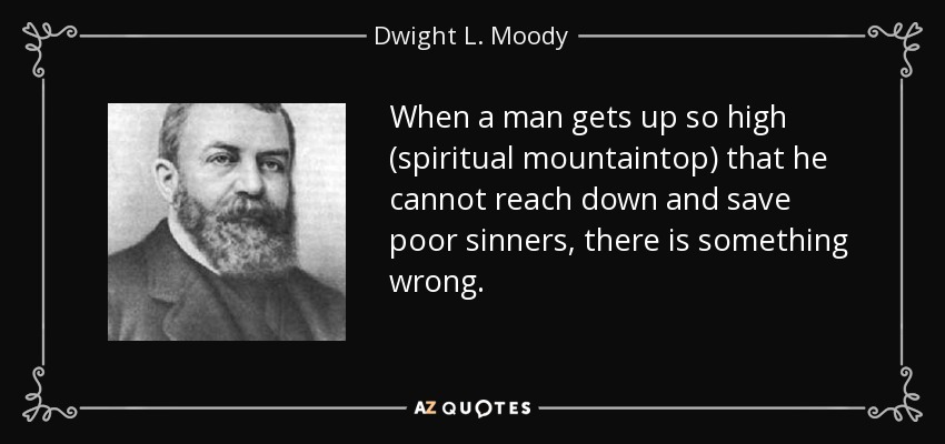 When a man gets up so high (spiritual mountaintop) that he cannot reach down and save poor sinners, there is something wrong. - Dwight L. Moody