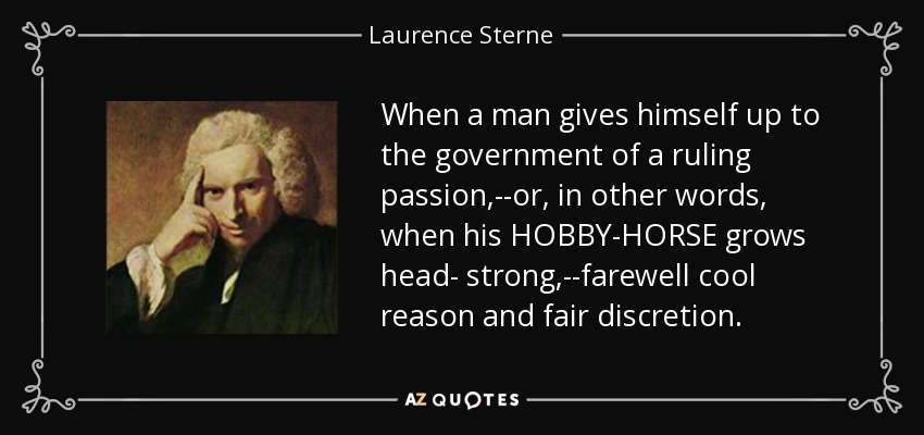 When a man gives himself up to the government of a ruling passion,--or, in other words, when his HOBBY-HORSE grows head- strong,--farewell cool reason and fair discretion. - Laurence Sterne