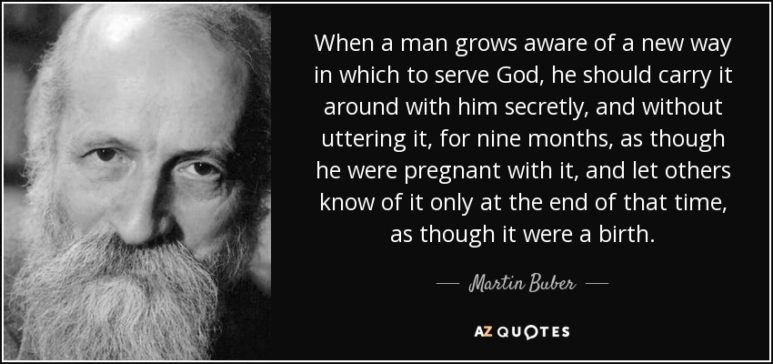 When a man grows aware of a new way in which to serve God, he should carry it around with him secretly, and without uttering it, for nine months, as though he were pregnant with it, and let others know of it only at the end of that time, as though it were a birth. - Martin Buber