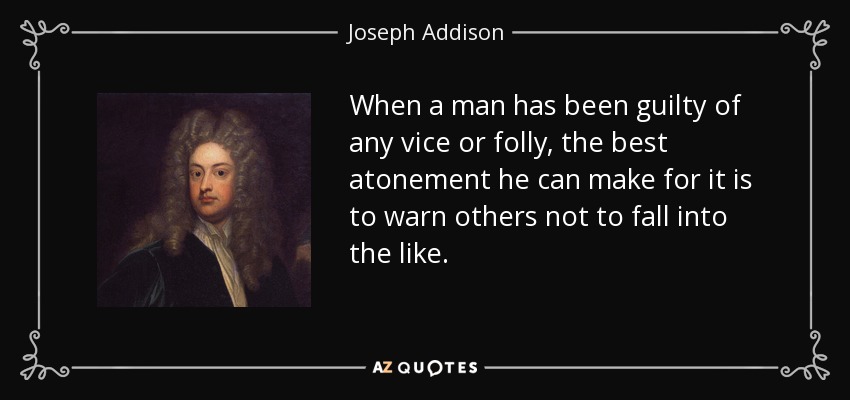 When a man has been guilty of any vice or folly, the best atonement he can make for it is to warn others not to fall into the like. - Joseph Addison