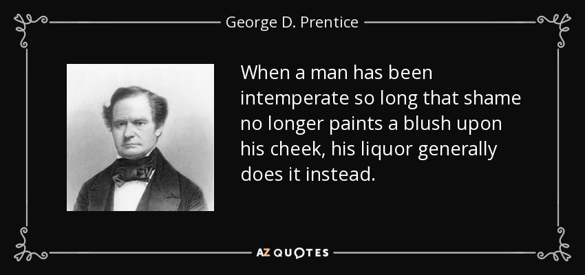 When a man has been intemperate so long that shame no longer paints a blush upon his cheek, his liquor generally does it instead. - George D. Prentice