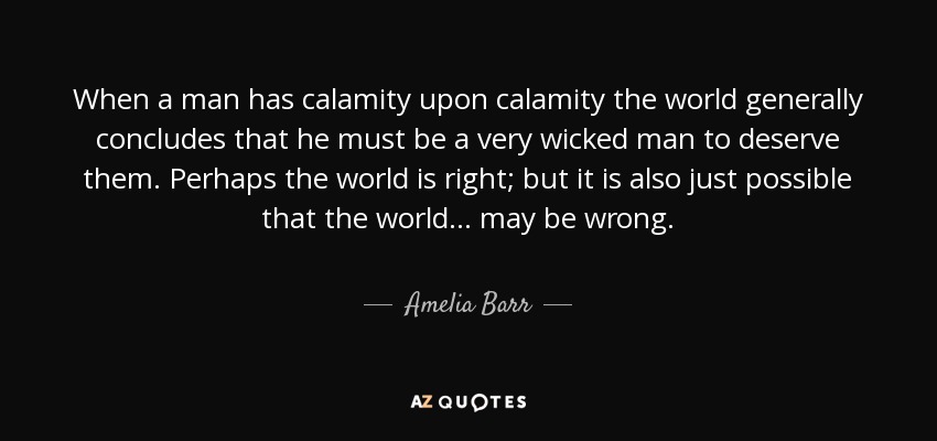When a man has calamity upon calamity the world generally concludes that he must be a very wicked man to deserve them. Perhaps the world is right; but it is also just possible that the world ... may be wrong. - Amelia Barr