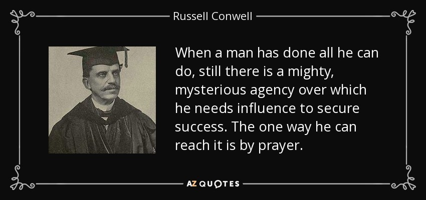 When a man has done all he can do, still there is a mighty, mysterious agency over which he needs influence to secure success. The one way he can reach it is by prayer. - Russell Conwell