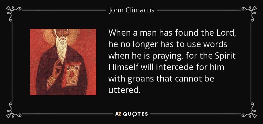 When a man has found the Lord, he no longer has to use words when he is praying, for the Spirit Himself will intercede for him with groans that cannot be uttered. - John Climacus