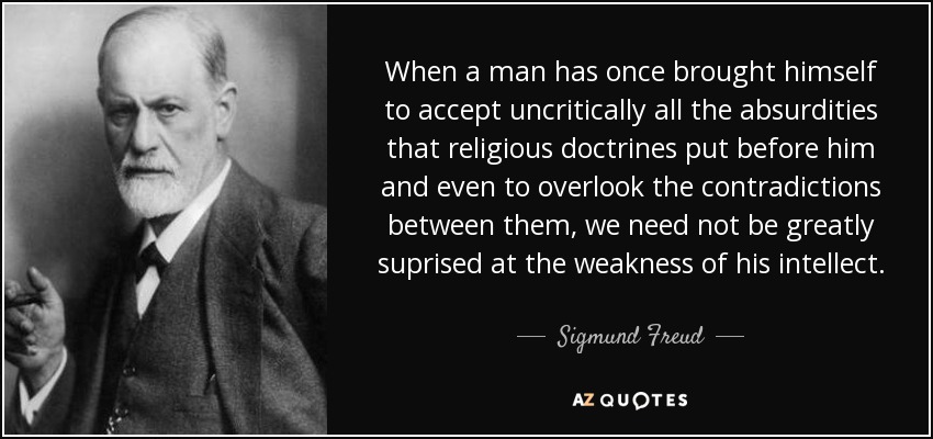 When a man has once brought himself to accept uncritically all the absurdities that religious doctrines put before him and even to overlook the contradictions between them, we need not be greatly suprised at the weakness of his intellect. - Sigmund Freud