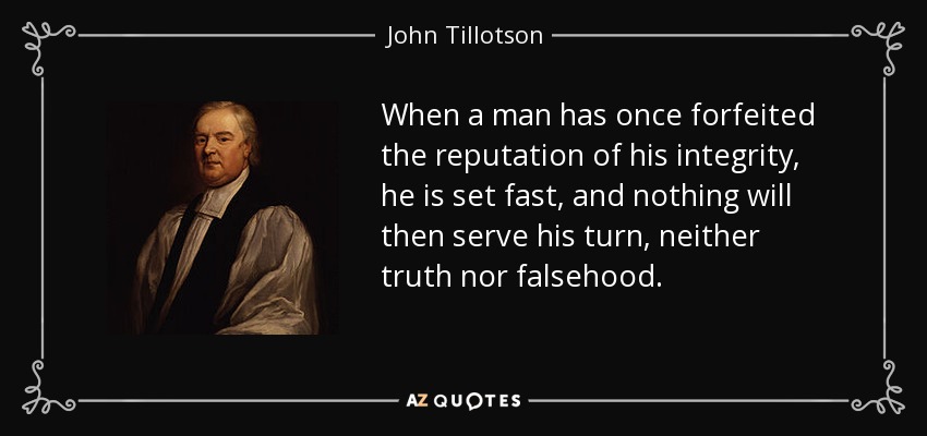 When a man has once forfeited the reputation of his integrity, he is set fast, and nothing will then serve his turn, neither truth nor falsehood. - John Tillotson
