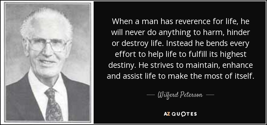 When a man has reverence for life, he will never do anything to harm, hinder or destroy life. Instead he bends every effort to help life to fulfill its highest destiny. He strives to maintain, enhance and assist life to make the most of itself. - Wilferd Peterson