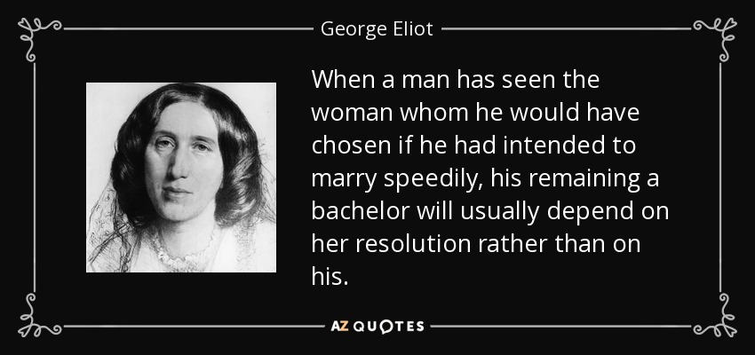 When a man has seen the woman whom he would have chosen if he had intended to marry speedily, his remaining a bachelor will usually depend on her resolution rather than on his. - George Eliot