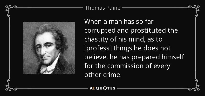 When a man has so far corrupted and prostituted the chastity of his mind, as to [profess] things he does not believe, he has prepared himself for the commission of every other crime. - Thomas Paine