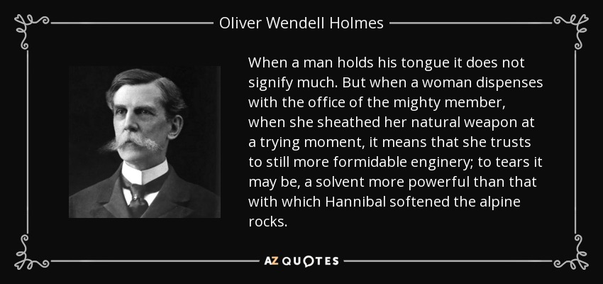 When a man holds his tongue it does not signify much. But when a woman dispenses with the office of the mighty member, when she sheathed her natural weapon at a trying moment, it means that she trusts to still more formidable enginery; to tears it may be, a solvent more powerful than that with which Hannibal softened the alpine rocks. - Oliver Wendell Holmes, Jr.