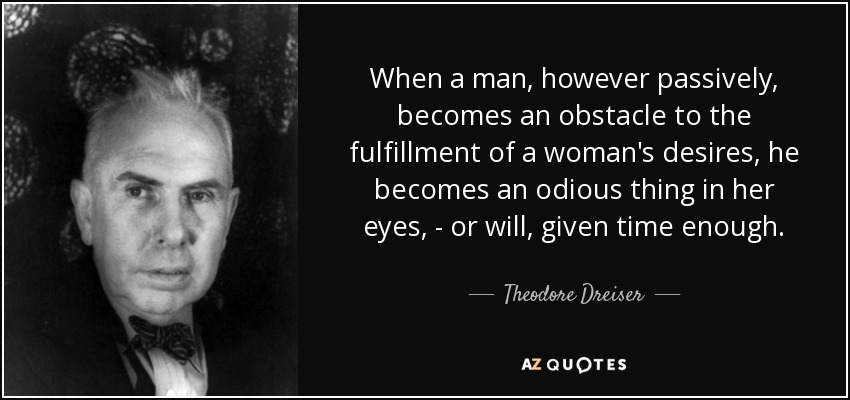 When a man, however passively, becomes an obstacle to the fulfillment of a woman's desires, he becomes an odious thing in her eyes, - or will, given time enough. - Theodore Dreiser