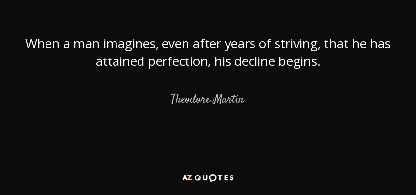 When a man imagines, even after years of striving, that he has attained perfection, his decline begins. - Theodore Martin