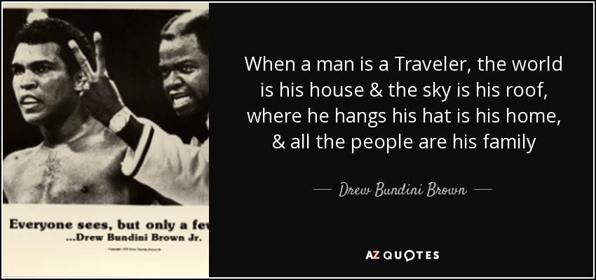 When a man is a Traveler, the world is his house & the sky is his roof, where he hangs his hat is his home, & all the people are his family - Drew Bundini Brown