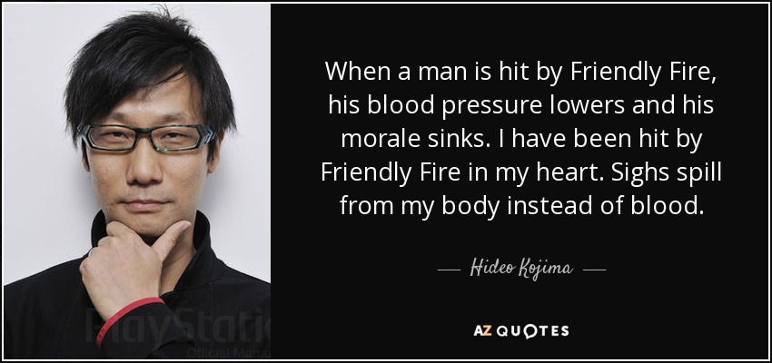 When a man is hit by Friendly Fire, his blood pressure lowers and his morale sinks. I have been hit by Friendly Fire in my heart. Sighs spill from my body instead of blood. - Hideo Kojima