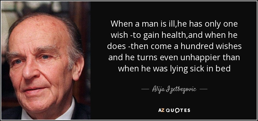When a man is ill,he has only one wish -to gain health,and when he does -then come a hundred wishes and he turns even unhappier than when he was lying sick in bed - Alija Izetbegovic