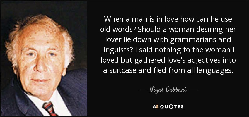 When a man is in love how can he use old words? Should a woman desiring her lover lie down with grammarians and linguists? I said nothing to the woman I loved but gathered love's adjectives into a suitcase and fled from all languages. - Nizar Qabbani