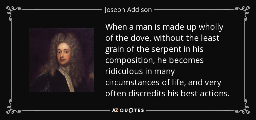 When a man is made up wholly of the dove, without the least grain of the serpent in his composition, he becomes ridiculous in many circumstances of life, and very often discredits his best actions. - Joseph Addison