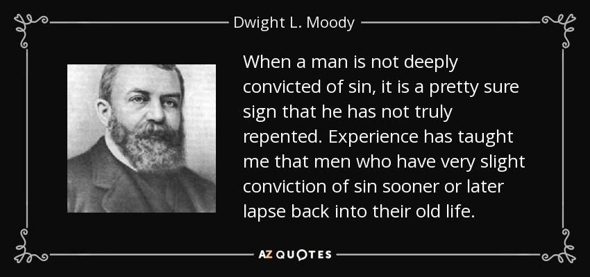 When a man is not deeply convicted of sin, it is a pretty sure sign that he has not truly repented. Experience has taught me that men who have very slight conviction of sin sooner or later lapse back into their old life. - Dwight L. Moody