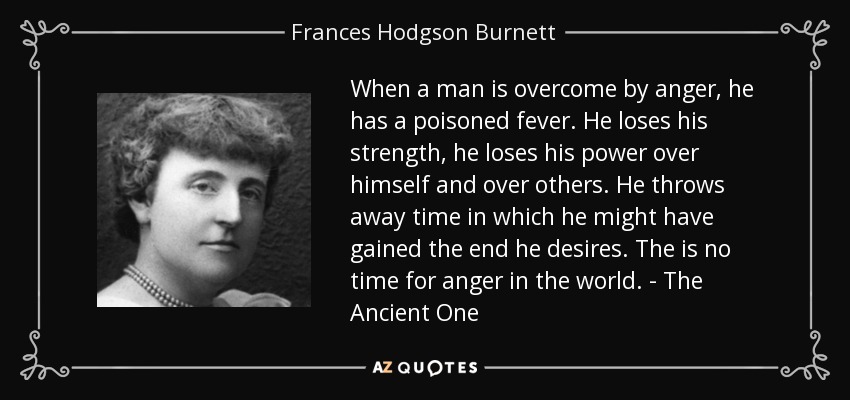 When a man is overcome by anger, he has a poisoned fever. He loses his strength, he loses his power over himself and over others. He throws away time in which he might have gained the end he desires. The is no time for anger in the world. - The Ancient One - Frances Hodgson Burnett
