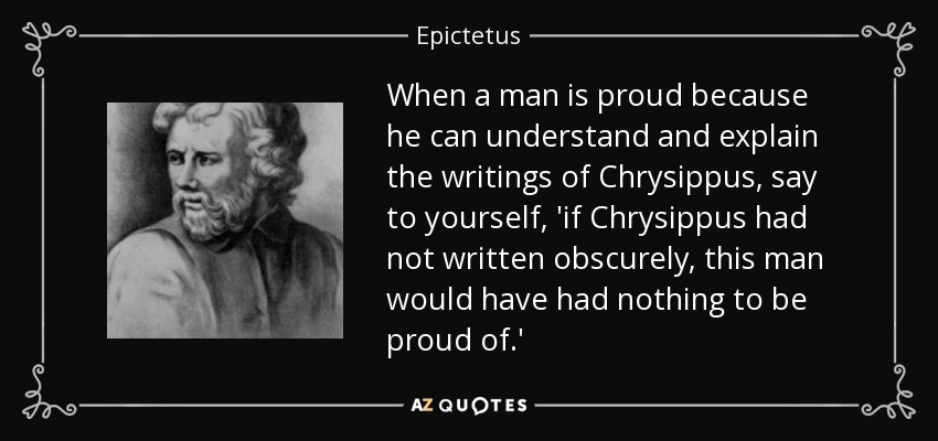 When a man is proud because he can understand and explain the writings of Chrysippus, say to yourself, 'if Chrysippus had not written obscurely, this man would have had nothing to be proud of.' - Epictetus