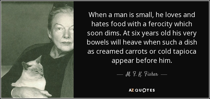 When a man is small, he loves and hates food with a ferocity which soon dims. At six years old his very bowels will heave when such a dish as creamed carrots or cold tapioca appear before him. - M. F. K. Fisher