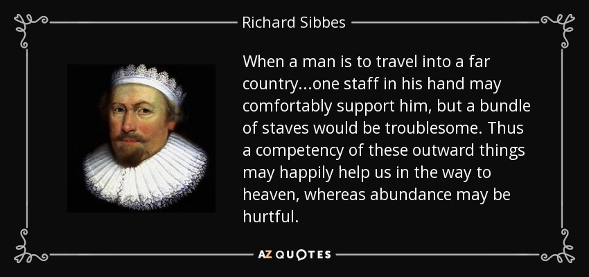 When a man is to travel into a far country...one staff in his hand may comfortably support him, but a bundle of staves would be troublesome. Thus a competency of these outward things may happily help us in the way to heaven, whereas abundance may be hurtful. - Richard Sibbes