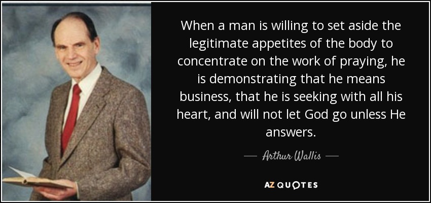 When a man is willing to set aside the legitimate appetites of the body to concentrate on the work of praying, he is demonstrating that he means business, that he is seeking with all his heart, and will not let God go unless He answers. - Arthur Wallis