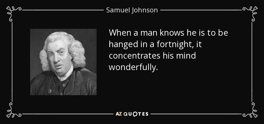 When a man knows he is to be hanged in a fortnight, it concentrates his mind wonderfully. - Samuel Johnson