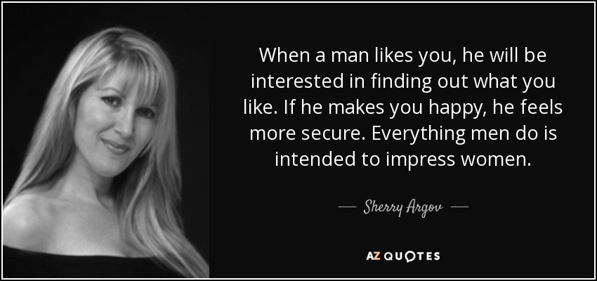 When a man likes you, he will be interested in finding out what you like. If he makes you happy, he feels more secure. Everything men do is intended to impress women. - Sherry Argov