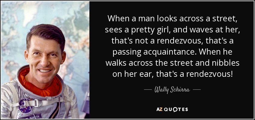 When a man looks across a street, sees a pretty girl, and waves at her, that's not a rendezvous, that's a passing acquaintance. When he walks across the street and nibbles on her ear, that's a rendezvous! - Wally Schirra