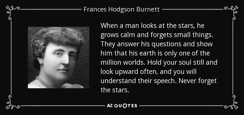 When a man looks at the stars, he grows calm and forgets small things. They answer his questions and show him that his earth is only one of the million worlds. Hold your soul still and look upward often, and you will understand their speech. Never forget the stars. - Frances Hodgson Burnett
