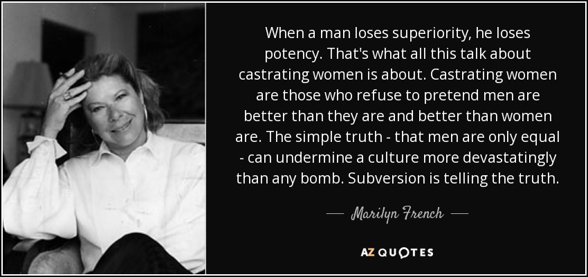 When a man loses superiority, he loses potency. That's what all this talk about castrating women is about. Castrating women are those who refuse to pretend men are better than they are and better than women are. The simple truth - that men are only equal - can undermine a culture more devastatingly than any bomb. Subversion is telling the truth. - Marilyn French