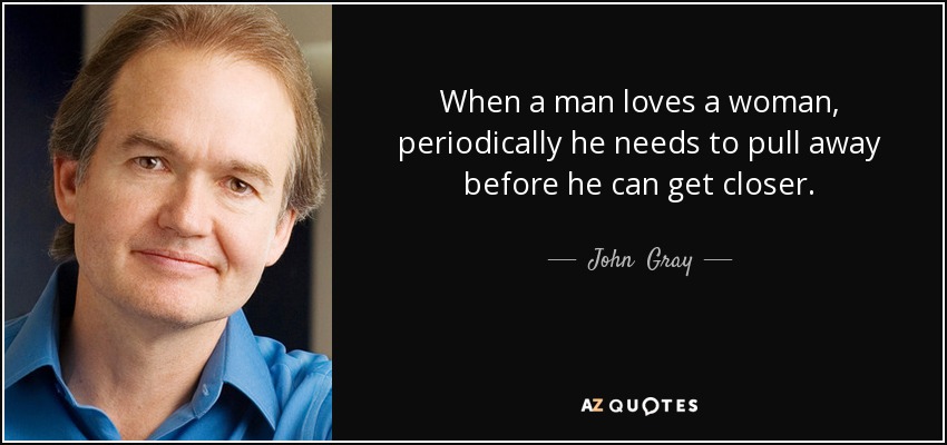 When a man loves a woman, periodically he needs to pull away before he can get closer. - John  Gray
