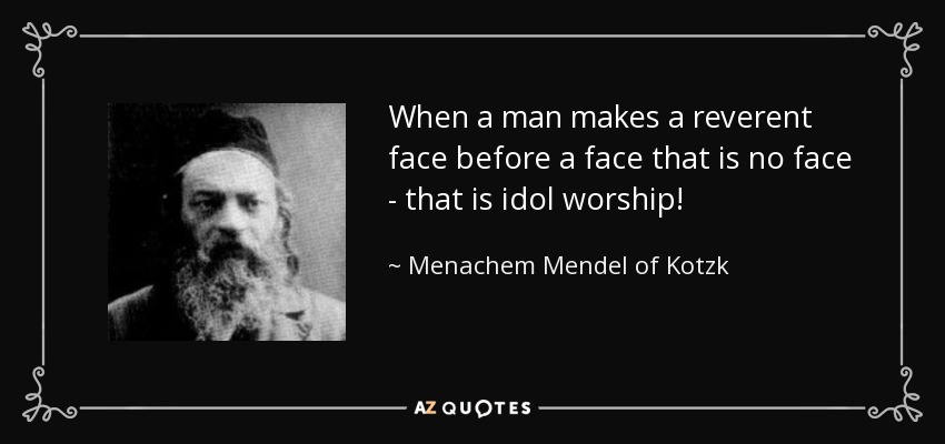 When a man makes a reverent face before a face that is no face - that is idol worship! - Menachem Mendel of Kotzk