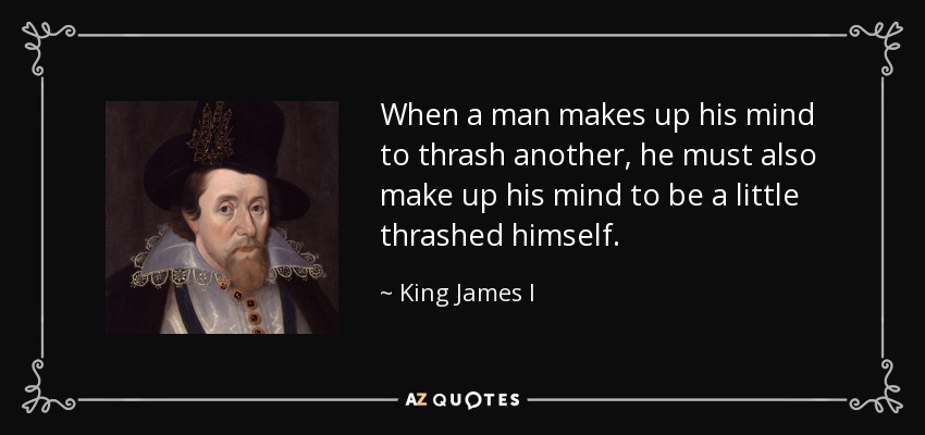 When a man makes up his mind to thrash another, he must also make up his mind to be a little thrashed himself. - King James I