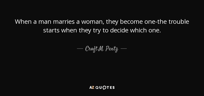 When a man marries a woman, they become one-the trouble starts when they try to decide which one. - Croft M. Pentz