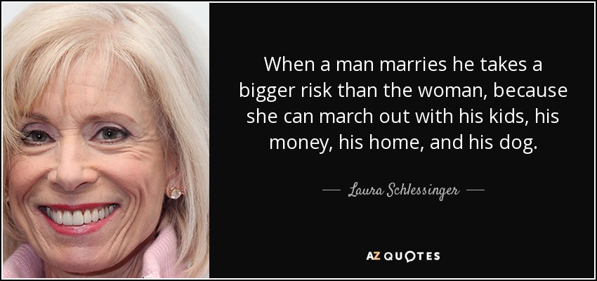 When a man marries he takes a bigger risk than the woman, because she can march out with his kids, his money, his home, and his dog. - Laura Schlessinger