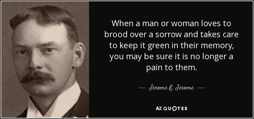 When a man or woman loves to brood over a sorrow and takes care to keep it green in their memory, you may be sure it is no longer a pain to them. - Jerome K. Jerome