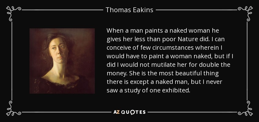 When a man paints a naked woman he gives her less than poor Nature did. I can conceive of few circumstances wherein I would have to paint a woman naked, but if I did I would not mutilate her for double the money. She is the most beautiful thing there is except a naked man, but I never saw a study of one exhibited. - Thomas Eakins