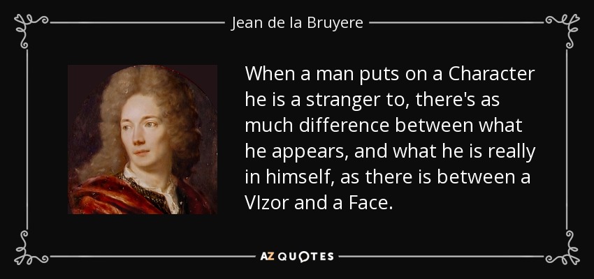 When a man puts on a Character he is a stranger to, there's as much difference between what he appears, and what he is really in himself, as there is between a VIzor and a Face. - Jean de la Bruyere