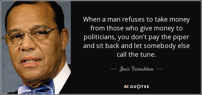 When a man refuses to take money from those who give money to politicians, you don't pay the piper and sit back and let somebody else call the tune. - Louis Farrakhan