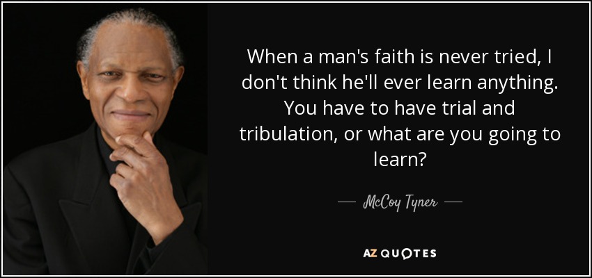 When a man's faith is never tried, I don't think he'll ever learn anything. You have to have trial and tribulation, or what are you going to learn? - McCoy Tyner