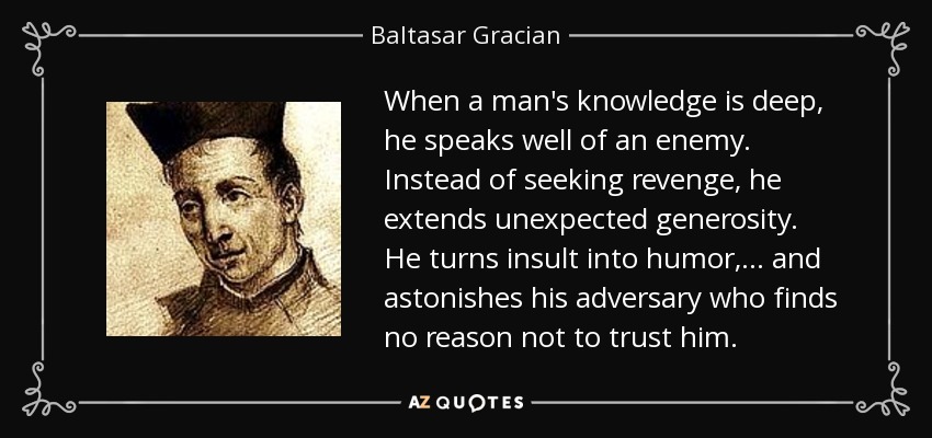 When a man's knowledge is deep, he speaks well of an enemy. Instead of seeking revenge, he extends unexpected generosity. He turns insult into humor, ... and astonishes his adversary who finds no reason not to trust him. - Baltasar Gracian