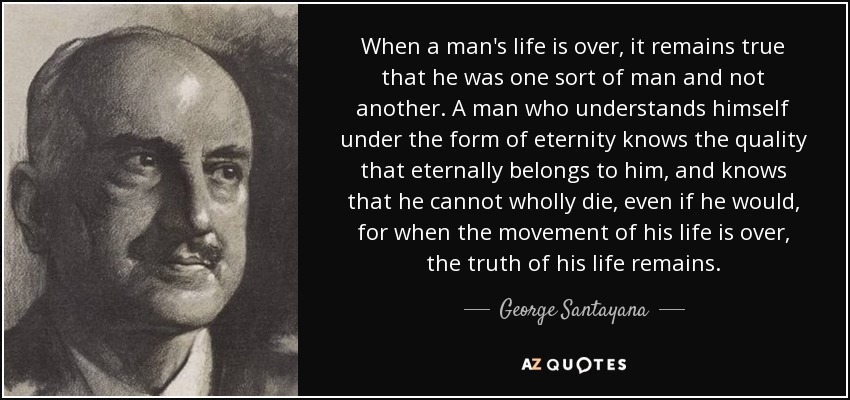 When a man's life is over, it remains true that he was one sort of man and not another. A man who understands himself under the form of eternity knows the quality that eternally belongs to him, and knows that he cannot wholly die, even if he would, for when the movement of his life is over, the truth of his life remains. - George Santayana