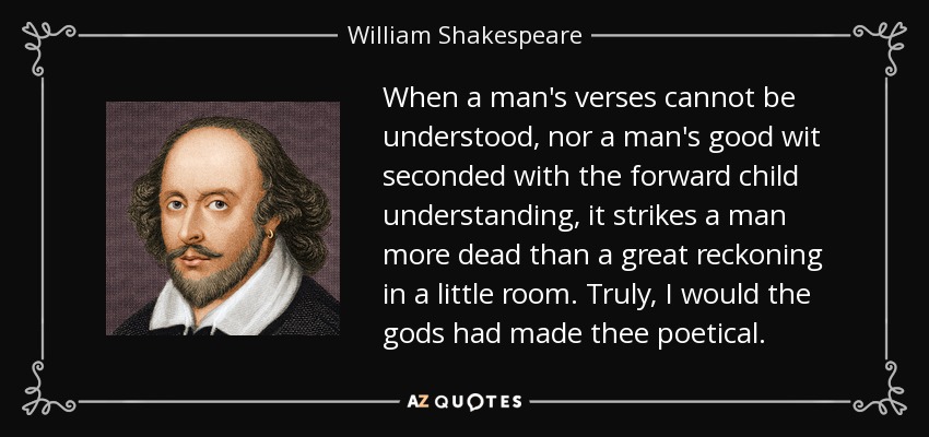 When a man's verses cannot be understood, nor a man's good wit seconded with the forward child understanding, it strikes a man more dead than a great reckoning in a little room. Truly, I would the gods had made thee poetical. - William Shakespeare