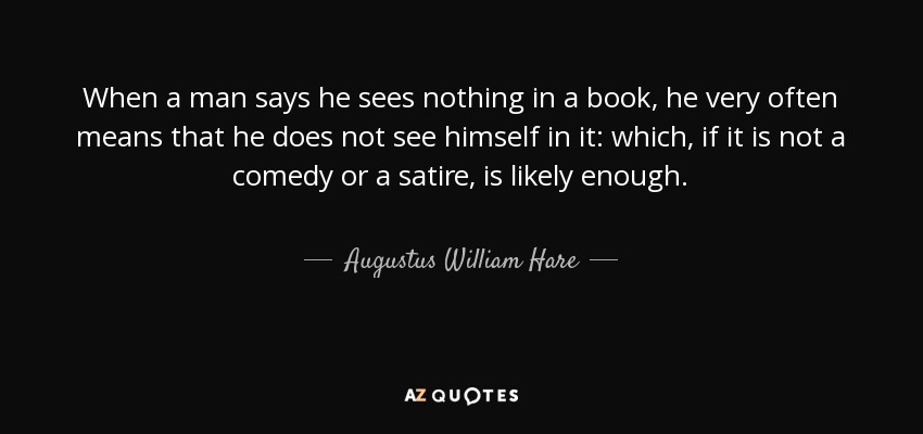When a man says he sees nothing in a book, he very often means that he does not see himself in it: which, if it is not a comedy or a satire, is likely enough. - Augustus William Hare