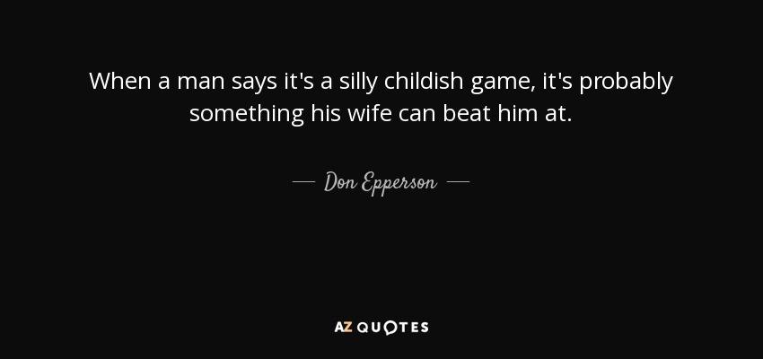 When a man says it's a silly childish game, it's probably something his wife can beat him at. - Don Epperson