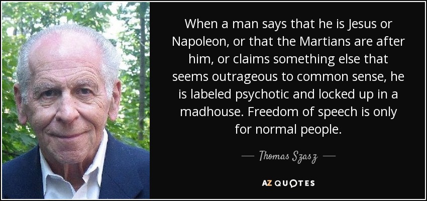 When a man says that he is Jesus or Napoleon, or that the Martians are after him, or claims something else that seems outrageous to common sense, he is labeled psychotic and locked up in a madhouse. Freedom of speech is only for normal people. - Thomas Szasz