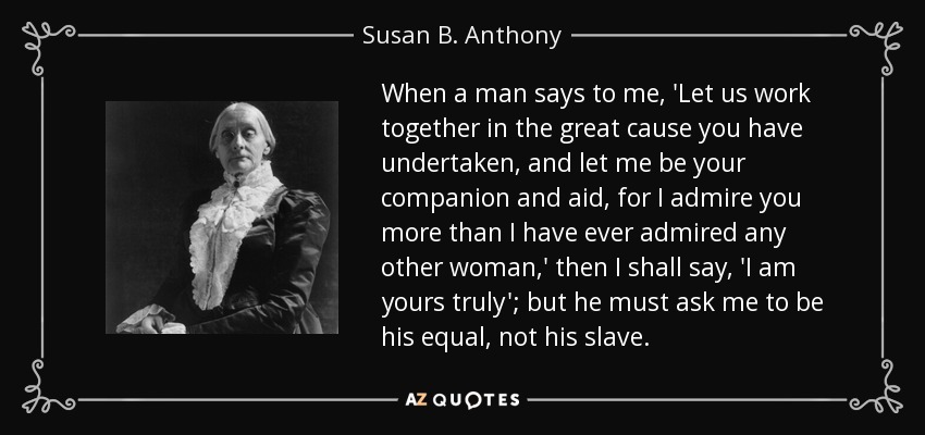 When a man says to me, 'Let us work together in the great cause you have undertaken, and let me be your companion and aid, for I admire you more than I have ever admired any other woman,' then I shall say, 'I am yours truly'; but he must ask me to be his equal, not his slave. - Susan B. Anthony