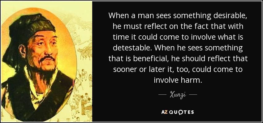When a man sees something desirable, he must reflect on the fact that with time it could come to involve what is detestable. When he sees something that is beneficial, he should reflect that sooner or later it, too, could come to involve harm. - Xunzi